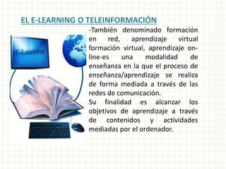 EL E-LEARNING O TELEINFORMACIÓN
-También denominado formación
en red, aprendizaje virtual
formación virtual, aprendizaje on-
line-es una modalidad de
enseñanza en la que el proceso de
enseñanza/aprendizaje se realiza
de forma mediada a través de las
redes de comunicación.
Su finalidad es alcanzar los
objetivos de aprendizaje a través
de contenidos y actividades
mediadas por el ordenador.
 