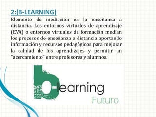 2:(B-LEARNING)
Elemento de mediación en la enseñanza a
distancia. Los entornos virtuales de aprendizaje
(EVA) o entornos virtuales de formación median
los procesos de enseñanza a distancia aportando
información y recursos pedagógicos para mejorar
la calidad de los aprendizajes y permitir un
"acercamiento" entre profesores y alumnos.
 