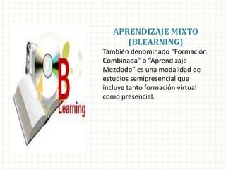 APRENDIZAJE MIXTO
(BLEARNING)
También denominado “Formación
Combinada” o “Aprendizaje
Mezclado” es una modalidad de
estudios semipresencial que
incluye tanto formación virtual
como presencial.
 