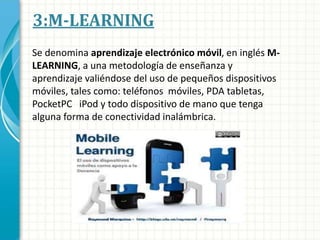 3:M-LEARNING
Se denomina aprendizaje electrónico móvil, en inglés M-
LEARNING, a una metodología de enseñanza y
aprendizaje valiéndose del uso de pequeños dispositivos
móviles, tales como: teléfonos móviles, PDA tabletas,
PocketPC iPod y todo dispositivo de mano que tenga
alguna forma de conectividad inalámbrica.
 