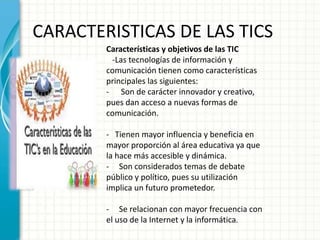 CARACTERISTICAS DE LAS TICS
Características y objetivos de las TIC
-Las tecnologías de información y
comunicación tienen como características
principales las siguientes:
- Son de carácter innovador y creativo,
pues dan acceso a nuevas formas de
comunicación.
- Tienen mayor influencia y beneficia en
mayor proporción al área educativa ya que
la hace más accesible y dinámica.
- Son considerados temas de debate
público y político, pues su utilización
implica un futuro prometedor.
- Se relacionan con mayor frecuencia con
el uso de la Internet y la informática.
 