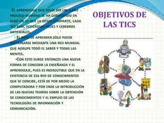 -EL APRENDIZAJE QUE SOLÍA SER UN CLARO
PROCESO HUMANO SE HA CONVERTIDO EN
ALGO EN LO QUE LA GENTE COMPARTE, CADA
VEZ MÁS, PODEROSAS REDES Y CEREBROS
ARTIFICIALES.
- EL RETO DE APRENDER SOLO PUEDE
GESTIONARSE MEDIANTE UNA RED MUNDIAL
QUE AGRUPE TODO EL SABER Y TODAS LAS
MENTES.
-CON ESTO SURGE ENTONCES UNA NUEVA
FORMA DE CONCEBIR LA ENSEÑANZA Y EL
APRENDIZAJE, PUES ES INDISCUTIBLE QUE EN LA
EXISTENCIA DE ESA RED DE CONOCIMIENTOS
QUE SE CONCIBE, ESTÁ DE POR MEDIO LA
COMPUTADORA Y POR ENDE LA INTRODUCCIÓN
DE LAS NUEVAS TEORÍAS SOBRE LA OBTENCIÓN
DE CONOCIMIENTOS Y EL EMPLEO DE LAS
TECNOLOGÍAS DE INFORMACIÓN Y
COMUNICACIÓN.
OBJETIVOS DE
LAS TICS
 