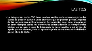 LAS TICS
• La integración de las TIC tiene muchas vertientes interesantes y con las
cuales se pueden cumplir unos objetivos que se pueden prever. Algunas
de las razones para utilizarlas como herramientas en el aula, son porque
en estos tiempos todos los alumnos/as deben adquirir las competencias
básicas en su uso, o para la búsqueda de información y así sirven de
ayuda para el alumno/a en su aprendizaje de una manera más didáctica
que el libro de texto.
 