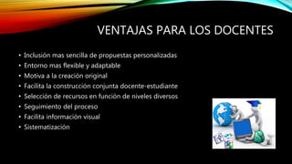 VENTAJAS PARA LOS DOCENTES
• Inclusión mas sencilla de propuestas personalizadas
• Entorno mas flexible y adaptable
• Motiva a la creación original
• Facilita la construcción conjunta docente-estudiante
• Selección de recursos en función de niveles diversos
• Seguimiento del proceso
• Facilita información visual
• Sistematización
 