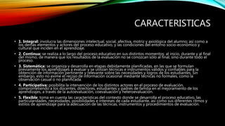 CARACTERISTICAS
• 1. Integral: involucra las dimensiones intelectual, social, afectiva, motriz y axiológica del alumno; así como a
los demás elementos y actores del proceso educativo, y las condiciones del entorno socio-económico y
cultural que inciden en el aprendizaje.
• 2. Continua: se realiza a lo largo del proceso educativo en sus distintos momentos: al inicio, durante y al final
del mismo, de manera que los resultados de la evaluación no se conozcan sólo al final, sino durante todo el
proceso.
• 3. Sistemática: se organiza y desarrolla en etapas debidamente planificadas, en las que se formulan
previamente los aprendizajes a evaluar y se utilizan técnicas e instrumentos válidos y confiables para la
obtención de información pertinente y relevante sobre las necesidades y logros de los estudiantes. Sin
embargo, esto no exime el recojo de información ocasional mediante técnicas no formales, como la
observación casual o no planificada.
• 4. Participativa: posibilita la intervención de los distintos actores en el proceso de evaluación,
comprometiendo a los docentes, directores, estudiantes y padres de familia en el mejoramiento de los
aprendizajes, a través de la autoevaluación, coevaluación y heteroevaluación.
• 5. Flexible: toma en cuenta las características del contexto donde se desarrolla el proceso educativo, las
particularidades, necesidades, posibilidades e intereses de cada estudiante, así como sus diferentes ritmos y
estilos de aprendizaje para la adecuación de las técnicas, instrumentos y procedimientos de evaluación.
 