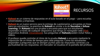 RECURSOS
• Kahoot es un sistema de respuestas en el aula basado en el juego – para escuelas,
universidades y empresas.
• Kahoot es un nuevo servicio para la entrega de cuestionarios y encuestas en línea
para sus estudiantes. La premisa de Kahoot es similar a la de Socrative e Infuse
Learning. En Kahootcrea una prueba o encuesta para que sus estudiantes
respondan a través de cualquier dispositivo que tenga un navegador web (iPad,
dispositivo Android, Chromebook). Sus preguntas en Kahootpueden incluir fotos y
vídeos.
• El profesor puede controlar el ritmo de la prueba Kahoot o encuesta mediante la
imposición de un límite de tiempo para cada pregunta. Como los estudiantes
responden a preguntas que se otorgan puntos para las respuestas correctas y la
puntualidad de sus respuestas. Un marcador se visualiza en la pantalla del profesor.
 