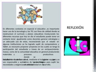En diferentes contextos en especial el educativo ,es importante
hacer uso de la tecnología y las TIC con fines de calidad donde se
reestructure el currículo y planes educativos involucrando los
diferentes recursos que hoy en día el estudiante puede tener en
contacto tener ,igualmente como docentes generar estrategias y
un adecuado uso de estas, reconociendo que el estado en
algunas instituciones ya ha logrado suplir de computadores y
Tablet ,es necesario proponer proyectos en los cuales se tenga la
participación del estudiante a traves de un enriquecimiento
mutuo, como de la comunidad educativa en general produciendo
materiales
estudiante
y procesos productivos
donde se
incentive al al gusto por
el aprendizaje,
creatividad y
fortalecimiento de los valores, mediante el trabajo en equipo y un
uso responsable y autónomo de las tecnologías para suplir las
necesidades y exigencias de esta sociedad en desarrollo.
 