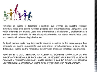 Teniendo en cuenta el desarrollo y cambios que vivimos en nuestra realidad
inmediata hace que desde nuestros papeles que desempeñamos ,tengamos una
visión diferente del mundo ,pero nos enfrentamos a situaciones , problemáticas o
avances que sin distinción de raza ,discapacidad o edad nos vemos involucrados como
una necesidad, debido a la globalización .
De igual manera seria muy interesante conocer las raíces de los procesos que han
generado un magno movimiento que une masas simultáneamente a pesar de la
distancia, el cual se podría reflexionar desde varios ámbitos y temáticas importantes.
PERO EN ESTE CASO ,TENIENDO EN CUENTA EL SIGUIENTE ENUNCIADO DE TAN
IMPORTANTE PERSONAJE,SE PODRIA INCIAR UN PEQUEÑO VIAJE EN ESTE MUNDO DE
CAMBIOS Y TRANSFORMACIONES ,HASTA LLEGAR A LAS TIC SIENDO UN RECURSO
NECESARIO EN LA ACTUALIDAD Y BASE DE NUESTRAS FUTURAS GENERACIONES.
 