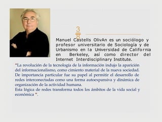 
Manuel Castells OlivAn es un sociólogo y
profesor universitario de Sociología y de
Urbanismo en la Universidad de Califo rnia
en Berkeley, así como director del
Internet Interdisciplinary Institute.
“La revolución de la tecnología de la información indujo la aparición
del informacionalismo, como cimiento material de la nueva sociedad.
De importancia particular fue su papel al permitir el desarrollo de
redes interconectadas como una forma autoexpansiva y dinámica de
organización de la actividad humana.
Esta lógica de redes transforma todos los ámbitos de la vida social y
económica “.
 