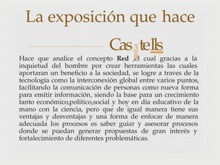 Hace que analice el concepto Red ,el cual gracias a la
inquietud del hombre por crear herramientas las cuales
aportaran un beneficio a la sociedad, se logre a traves de la
tecnología como la interconexión global entre varios puntos,
facilitando la comunicación de personas como nueva forma
para emitir información, siendo la base para un crecimiento
tanto económico,politico,social y hoy en día educativo de la
mano con la ciencia, pero que de igual manera tiene sus
ventajas y desventajas y una forma de enfocar de manera
adecuada los procesos es saber guiar y asesorar procesos
donde se puedan generar propuestas de gran interés y
fortalecimiento de diferentes problemáticas.
La exposición que hace
Castells
 