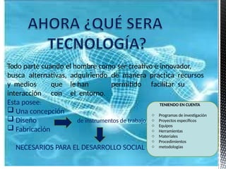 Todo parte cuando el hombre como ser creativo e innovador,
busca alternativas, adquiriendo de manera practica recursos
y medios que le han permitido facilitar su
interacción con el entorno.
Esta posee:
de instrumentos de trabajo
 Una concepción
 Diseño
 Fabricación
NECESARIOS PARA EL DESARROLLO SOCIAL
TENIENDO EN CUENTA
o Programas de investigación
o Proyectos específicos
o Equipos
o Herramientas
o Materiales
o Procedimientos
o metodologías
 