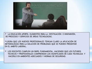  LA EDUCACIÓN APORTA ELEMENTOS PARA LA IVESTIGACIÓN E INNOVAVIÓN,
DE PROCESOS Y SERVICIOS DE ÁREAS TECNOLOGÍAS.
LOGRA QUE LOS NUEVOS PROFESIONALES TENGAN CLARO LA APLICACIÓN DE
METODOLOGÍAS PARA LA SOLUCIÓN DE PROBLEMAS QUE SE PUEDEN PRESENTAR
EN EL AMBITO LABORAL.
 LOS DOCENTES CUMPLEN UN PAPEL FUNDAMENTAL ,HACIENDO QUE LOS FUTUROS
TECNICOS Y PROFESIONALES COMPRENDAN LOS SIGNIFICADOS DE CADA TECNOLGIA Y
HACERLO EN AMBIENTES ADECUADOS Y NORMAS DE SEGURIDAD.
 