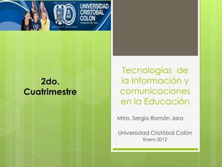 Tecnologías de
   2do.            la Información y
Cuatrimestre       comunicaciones
                   en la Educación
                   Mtro. Sergio Román Jara

                   Universidad Cristóbal Colón
                            Enero 2012
               1
 
