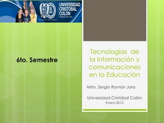Tecnologías de
6to. Semestre       la Información y
                    comunicaciones
                    en la Educación
                    Mtro. Sergio Román Jara

                    Universidad Cristóbal Colón
                             Enero 2012
                1
 