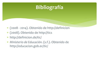 Bibliografía 
 (2008 - 2014). Obtenido de http://definicion 
 (2008). Obtenido de http://tics 
 http://definicion.de/tic/ 
 Ministerio de Educación. (s.f.). Obtenido de 
http://educacion.gob.ec/tic/ 
