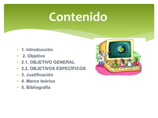 Contenido 
 1. Introducción 
 2. Objetivo 
 2.1. OBJETIVO GENERAL 
 2.2. OBJETIVOS ESPECÍFICOS 
 3. Justificación 
 4. Marco teórico 
 5. Bibliografía 
 
