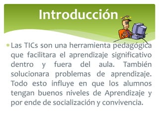 Introducción 
Las TICs son una herramienta pedagógica 
que facilitara el aprendizaje significativo 
dentro y fuera del aula. También 
solucionara problemas de aprendizaje. 
Todo esto influye en que los alumnos 
tengan buenos niveles de Aprendizaje y 
por ende de socialización y convivencia. 
 