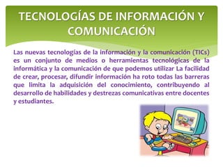 TECNOLOGÍAS DE INFORMACIÓN Y 
COMUNICACIÓN 
Las nuevas tecnologías de la información y la comunicación (TICs) 
es un conjunto de medios o herramientas tecnológicas de la 
informática y la comunicación de que podemos utilizar La facilidad 
de crear, procesar, difundir información ha roto todas las barreras 
que limita la adquisición del conocimiento, contribuyendo al 
desarrollo de habilidades y destrezas comunicativas entre docentes 
y estudiantes. 
 