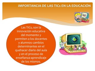 IMPORTANCIA DE LAS TICs EN LA EDUCACIÓN 
Las TICs, son la 
innovación educativa 
del momento y 
permiten a los docentes 
y alumnos cambios 
determinantes en el 
quehacer diario del aula 
y en el proceso de 
enseñanza-aprendizaje 
de los mismos. 
 