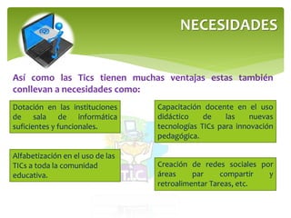 NECESIDADES 
Así como las Tics tienen muchas ventajas estas también 
conllevan a necesidades como: 
Dotación en las instituciones 
de sala de informática 
suficientes y funcionales. 
Capacitación docente en el uso 
didáctico de las nuevas 
tecnologías TICs para innovación 
pedagógica. 
Creación de redes sociales por 
áreas par compartir y 
retroalimentar Tareas, etc. 
Alfabetización en el uso de las 
TICs a toda la comunidad 
educativa. 
 