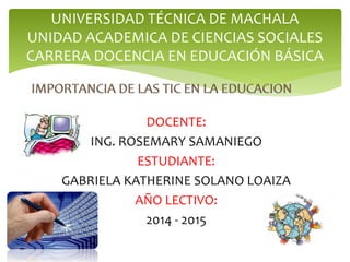 UNIVERSIDAD TÉCNICA DE MACHALA 
UNIDAD ACADEMICA DE CIENCIAS SOCIALES 
CARRERA DOCENCIA EN EDUCACIÓN BÁSICA 
DOCENTE: 
ING. ROSEMARY SAMANIEGO 
ESTUDIANTE: 
GABRIELA KATHERINE SOLANO LOAIZA 
AÑO LECTIVO: 
2014 - 2015 
 