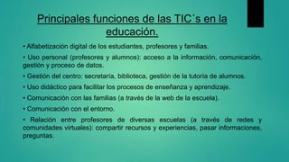 Principales funciones de las TIC´s en la
educación.
• Alfabetización digital de los estudiantes, profesores y familias.
• ...
