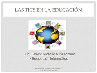 LAS TICS EN LA EDUCACIÓN




  • Lic. Gladys Victoria Silva Lozano
       • Educación Informática

          Lic. Gladys Victoria Silva Lozano -
                                                1
                Capacitadora en Tics
 