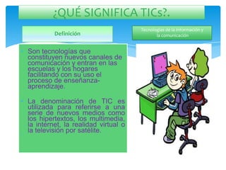¿QUÉ SIGNIFICA TICs?.
                                       Tecnologías de la Información y
           Definición                         la comunicación


• Son tecnologías que
  constituyen nuevos canales de
  comunicación y entran en las
  escuelas y los hogares
  facilitando con su uso el
  proceso de enseñanza-
  aprendizaje.

• La denominación de TIC es
  utilizada para referirse a una
  serie de nuevos medios como
  los hipertextos, los multimedia,
  la internet, la realidad virtual o
  la televisión por satélite.
 
