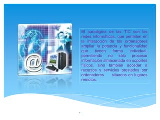 El paradigma de las TIC son las
    redes informáticas, que permiten en
    la interacción de los ordenadores
    ampliar la potencia y funcionalidad
    que     tienen   forma     individual,
    permitiendo no sólo procesar
    información almacenada en soportes
    físicos, sino también acceder a
    recursos y servicios prestados por
    ordenadores      situados en lugares
    remotos.




4
 