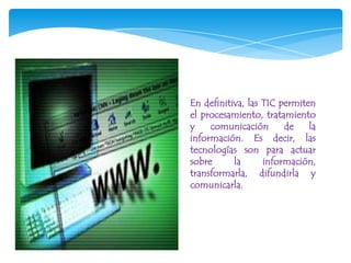 En definitiva, las TIC permiten
el procesamiento, tratamiento
y    comunicación       de    la
información. Es decir, las
tecnologías son para actuar
sobre      la      información,
transformarla, difundirla y
comunicarla.
 
