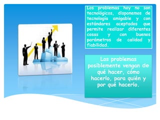 Los problemas hoy no son
tecnológicos, disponemos de
tecnología amigable y con
estándares aceptados que
permite realizar diferentes
cosas     y    con    buenos
parámetros de calidad y
fiabilidad.


     Los problemas
posiblemente vengan de
    qué hacer, cómo
 hacerlo, para quién y
    por qué hacerlo.
 