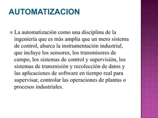  La automatización como una disciplina de la
ingeniería que es más amplia que un mero sistema
de control, abarca la instrumentación industrial,
que incluye los sensores, los transmisores de
campo, los sistemas de control y supervisión, los
sistemas de transmisión y recolección de datos y
las aplicaciones de software en tiempo real para
supervisar, controlar las operaciones de plantas o
procesos industriales.
 