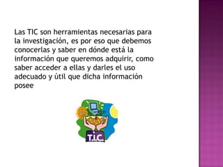Las TIC son herramientas necesarias para
la investigación, es por eso que debemos
conocerlas y saber en dónde está la
información que queremos adquirir, como
saber acceder a ellas y darles el uso
adecuado y útil que dicha información
posee
 