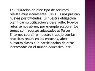 La utilización de este tipo de recursos
resulta muy interesante. Las TICs nos prestan
nuevas posibilidades. Es nuestra obligación
planificar su utilización y desarrollo. Nuevos
retos se nos abren, por ejemplo elaborar los
temas con recursos adaptados al Tercer
Entorno, coordinar nuestro trabajo con las
prácticas reales en las escuelas, abrir
nuestras clases a la participación de otros
interesados en el mundo educativo, etc.
 