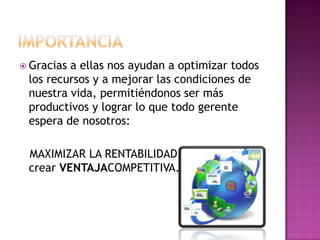  Gracias a ellas nos ayudan a optimizar todos
los recursos y a mejorar las condiciones de
nuestra vida, permitiéndonos ser más
productivos y lograr lo que todo gerente
espera de nosotros:
MAXIMIZAR LA RENTABILIDAD y
crear VENTAJACOMPETITIVA.
 