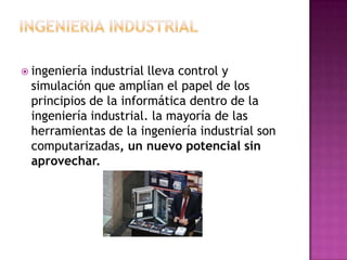  ingeniería industrial lleva control y
simulación que amplían el papel de los
principios de la informática dentro de la
ingeniería industrial. la mayoría de las
herramientas de la ingeniería industrial son
computarizadas, un nuevo potencial sin
aprovechar.
 