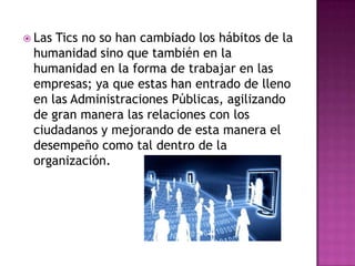  Las Tics no so han cambiado los hábitos de la
humanidad sino que también en la
humanidad en la forma de trabajar en las
empresas; ya que estas han entrado de lleno
en las Administraciones Públicas, agilizando
de gran manera las relaciones con los
ciudadanos y mejorando de esta manera el
desempeño como tal dentro de la
organización.
 