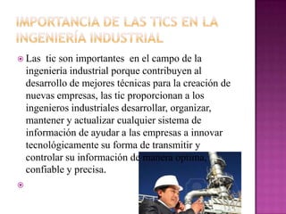  Las tic son importantes en el campo de la
ingeniería industrial porque contribuyen al
desarrollo de mejores técnicas para la creación de
nuevas empresas, las tic proporcionan a los
ingenieros industriales desarrollar, organizar,
mantener y actualizar cualquier sistema de
información de ayudar a las empresas a innovar
tecnológicamente su forma de transmitir y
controlar su información de manera optima,
confiable y precisa.

 