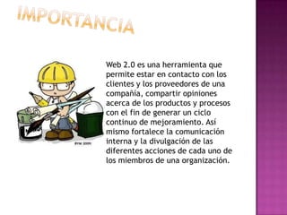 Web 2.0 es una herramienta que
permite estar en contacto con los
clientes y los proveedores de una
compañía, compartir opiniones
acerca de los productos y procesos
con el fin de generar un ciclo
continuo de mejoramiento. Así
mismo fortalece la comunicación
interna y la divulgación de las
diferentes acciones de cada uno de
los miembros de una organización.
 