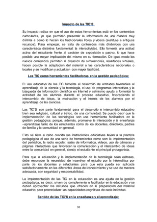 10
Impacto de las TIC’S:
Su impacto radica en que el uso de estas herramientas está en los contenidos
curriculares, ya que permiten presentar la información de una manera muy
distinta a como lo hacían los tradicionales libros y vídeos (sustituye a antiguos
recursos). Para empezar, se trata de contenidos más dinámicos con una
característica distintiva fundamental: la interactividad. Ello fomenta una actitud
activa del estudiante frente al carácter de exposición o pasivo, lo que hace
posible una mayor implicación del mismo en su formación. De igual modo los
nuevos contenidos permiten la creación de simulaciones, realidades virtuales,
hacen posible la adaptación del material a las características nacionales o
locales y se modifican y actualizan con mayor facilidad.
Las TIC como herramientas facilitadoras en la gestión pedagógica:
El uso educativo de las TIC fomenta el desarrollo de actitudes favorables al
aprendizaje de la ciencia y la tecnología, el uso de programas interactivos y la
búsqueda de información científica en Internet y asimismo ayuda a fomentar la
actividad de los alumnos durante el proceso educativo, favoreciendo el
intercambio de ideas, la motivación y el interés de los alumnos por el
aprendizaje de las ciencias.
Las TIC’S son parte fundamental para el desarrollo e intercambio educativo
bien sea religioso, cultural y étnico, de una comunidad. Se puede decir que la
implementación de las tecnologías son una herramienta facilitadora en la
gestión pedagógica; porque, además, promueve la interacción y la enseñanza
–aprendizaje tanto de los estudiantes como de los docentes, directivos, padres
de familia y la comunidad en general.
Esto se lleva a cabo cuando las instituciones educativas llevan a la práctica
pedagógica el uso de una serie de herramientas como son: la implementación
del periódico, la radio escolar, salas de informática, videos, uso de cámaras y
páginas interactivas que favorecen la comunicación y el intercambio de ideas
entre la comunidad en general, siendo el estudiante el principal protagonista.
Para que la educación y la implementación de la tecnología sean exitosas,
debe reconocer la necesidad de incentivar el estudio por la informática por
parte de los docentes y estudiantes para que esta pueda ser aplicada
satisfactoriamente en las diferentes áreas del conocimiento y se use de manera
adecuada, con seguridad y responsabilidad.
La implementación de las TIC en la educación es una ayuda en la gestión
pedagógica, es decir, sirven de complemento o facilitador en la educación y se
deben aprovechar los recursos que ofrecen en la preparación del material
educativo para potencializar las capacidades cognitivas de cada individuo.
Sentido de las TIC’S en la enseñanza y el aprendizaje:
 