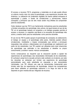 11
El acceso a recursos TIC’S, programas y materiales en el aula puede ofrecer
un entorno mucho más rico para el aprendizaje y una experiencia docente más
dinámica. La utilización de contenidos digitales de buena calidad enriquece el
aprendizaje y puede, a través de simulaciones y animaciones, ilustrar
conceptos y principios que de otro modo serían muy difíciles de comprender
para los estudiantes.
Cabe destacar que las TIC’S son fuertemente motivadoras para los estudiantes
y brindan encuentros de aprendizaje más activos, de igual manera el uso de las
TIC en el aprendizaje basado en proyectos y en trabajos grupales permite el
acceso a recursos y a expertos que llevan a un encuentro de aprendizaje más
activo y creativo tanto para los estudiantes como para los docentes
El uso de las TIC’S puede apoyar el aprendizaje de conceptos, la colaboración,
el trabajo en equipo y el aprendizaje entre pares. Además pueden ofrecer
simulaciones, modelados y mapas conceptuales que animen y provoquen
respuestas más activas y relacionadas con el aprendizaje por exploración por
parte de los estudiantes. Las TIC pueden ser utilizadas para crear situaciones
de aprendizaje que estimulen a los estudiantes a desafiar su propio
conocimiento y construir nuevos marcos conceptuales.
Como consecuencia se requerirá que la educación apunte a ajustar las
experiencias de aprendizaje a las necesidades individuales de los estudiantes.
El currículum actual de la escuela primaria está centrado en el alumno, por esto
los docentes se esfuerzan por brindar una experiencia de aprendizaje
personalizada para cada estudiante en respuesta a sus necesidades
individuales. Las TIC ofrecen una caja de herramientas fundamental para
brindar este tipo de experiencias de aprendizaje. Adquirir las competencias
para llevar adelante un aprendizaje autónomo a lo largo de toda la vida
depende en gran medida del uso integrado de recursos.
 