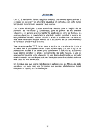 12
Conclusión:
Las TIC’S han tenido, tienen y seguirán teniendo una enorme repercusión en la
sociedad en general y en el ámbito educativo en particular, pero este mundo
tecnológico tiene también sus pros y sus contras.
Las nuevas tecnologías pueden suministrar medios para la mejora de los
procesos de enseñanza y aprendizaje; para la gestión de los entornos
educativos en general; pueden facilitar la colaboración entre las familias, los
centros educativos, el mundo laboral y también pueden contribuir a superar las
desigualdades sociales; pero su utilización a favor o en contra de una sociedad
más justa dependerá en gran medida de la educación, de los conocimientos y
la capacidad crítica de sus usuarios.
Vale recalcar que las TIC’S deben estar al servicio de una educación donde el
alumno/a sea el protagonista de su propio aprendizaje y que, con la ayuda del
profesorado acceda a las claves para comprender la cultura y su evolución y
haga posible construir el propio conocimiento. De esta manera, el uso de
recursos tecnológicos en la educación no sólo despierta el interés por aprender
en el alumnado, también lo prepara para incorporarse en la sociedad en la que
vive, cada día más tecnificada.
En definitiva, sea cual sea la metodología de aplicación de las TIC al aula, debe
prevalecer en todo caso una formación que permita: alfabetización digital,
competencia digital y educación integral.
 