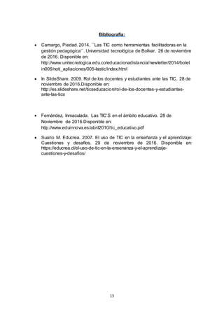 13
Bibliografía:
 Camargo, Piedad. 2014. ``Las TIC como herramientas facilitadoras en la
gestión pedagógica``. Universidad tecnológica de Bolívar. 26 de noviembre
de 2016. Disponible en:
http://www.unitecnologica.edu.co/educacionadistancia/newletter/2014/bolet
in006/noti_apliaciones/005-lastic/index.html
 In SlideShare. 2009. Rol de los docentes y estudiantes ante las TIC. 28 de
noviembre de 2016.Disponible en:
http://es.slideshare.net/ticseducacion/rol-de-los-docentes-y-estudiantes-
ante-las-tics
 Fernández, Inmaculada. Las TIC’S en el ámbito educativo. 28 de
Noviembre de 2016.Disponible en:
http://www.eduinnova.es/abril2010/tic_educativo.pdf
 Suario M. Educrea. 2007. El uso de TIC en la enseñanza y el aprendizaje:
Cuestiones y desafíos. 29 de noviembre de 2016. Disponible en:
https://educrea.cl/el-uso-de-tic-en-la-ensenanza-y-el-aprendizaje-
cuestiones-y-desafios/
 