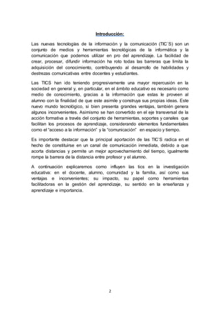 2
Introducción:
Las nuevas tecnologías de la información y la comunicación (TIC`S) son un
conjunto de medios y herramientas tecnológicas de la informática y la
comunicación que podemos utilizar en pro del aprendizaje. La facilidad de
crear, procesar, difundir información ha roto todas las barreras que limita la
adquisición del conocimiento, contribuyendo al desarrollo de habilidades y
destrezas comunicativas entre docentes y estudiantes.
Las TICS han ido teniendo progresivamente una mayor repercusión en la
sociedad en general y, en particular, en el ámbito educativo es necesario como
medio de conocimiento, gracias a la información que estas le proveen al
alumno con la finalidad de que este asimile y construya sus propias ideas. Este
nuevo mundo tecnológico, si bien presenta grandes ventajas, también genera
algunos inconvenientes. Asimismo se han convertido en el eje transversal de la
acción formativa a través del conjunto de herramientas, soportes y canales que
facilitan los procesos de aprendizaje, considerando elementos fundamentales
como el “acceso a la información” y la “comunicación” en espacio y tiempo.
Es importante destacar que la principal aportación de las TIC’S radica en el
hecho de constituirse en un canal de comunicación inmediata, debido a que
acorta distancias y permite un mejor aprovechamiento del tiempo, igualmente
rompe la barrera de la distancia entre profesor y el alumno.
A continuación explicaremos como influyen las tics en la investigación
educativa: en el docente, alumno, comunidad y la familia, así como sus
ventajas e inconvenientes; su impacto, su papel como herramientas
facilitadoras en la gestión del aprendizaje, su sentido en la enseñanza y
aprendizaje e importancia.
 