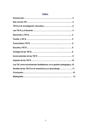 3
Índice:
Introducción .………………………………………………………………..… 2
Que son las TIC……………………………………………………………….. 4
TIC’S en la investigación educativa...……….………………………..…….4
Las TIC’S y el Docente .……………………………………………………... 4
Alumnado y TIC’S.………………………………………………………….... 5
Familia y TIC’S…………………………………………………..…….……… 5
Comunidad y TIC’S………………………………………………………….. 6
Escuela y TIC’S……………………………………………….......………….. 6
Ventajas de las TIC’S………………………………………………………... 8
Inconvenientes de las TIC’S .……………………………………..……..…. 9
Impacto de las TIC’S .……………………………………………………...…10
Las TIC como herramientas facilitadoras en la gestión pedagógica..10
Sentido de las TIC’S en la enseñanza y el aprendizaje…………………11
Conclusión...…………………………………………………………………… 12
Bibliografía...…………………………………………………………....……… 13
 