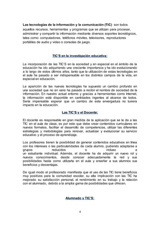 4
Las tecnologías de la información y la comunicación (TIC) son todos
aquellos recursos, herramientas y programas que se utilizan para procesar,
administrar y compartir la información mediante diversos soportes tecnológicos,
tales como: computadoras, teléfonos móviles, televisores, reproductores
portátiles de audio y video o consolas de juego.
TIC’S en la investigación educativa:
La incorporación de las TIC’S en la sociedad y en especial en el ámbito de la
educación ha ido adquiriendo una creciente importancia y ha ido evolucionando
a lo largo de estos últimos años, tanto que la utilización de estas tecnologías en
el aula ha pasado a ser indispensable en los distintos campos de la vida, en
especial en educación.
La aparición de las nuevas tecnologías ha supuesto un cambio profundo en
una sociedad que no en vano ha pasado a recibir el nombre de sociedad de la
información. En nuestro actual entorno y gracias a herramientas como Internet,
la información está disponible en cantidades ingentes al alcance de todos.
Sería impensable esperar que un cambio de esta envergadura no tuviera
impacto en la educación.
Las TIC’S y el Docente:
El docente es responsable en gran medida de la aplicación que se le da a las
TIC en el aula de clase, es por esto que debe crear contenidos curriculares en
nuevos formatos, facilitar el desarrollo de competencias, utilizar las diferentes
estrategias y metodologías para renovar, actualizar y evolucionar su servicio
educativo y el proceso de aprendizaje.
Los profesores tienen la posibilidad de generar contenidos educativos en línea
con los intereses o las particularidades de cada alumno, pudiendo adaptarse a
grupos reducidos o incluso a
un estudiante individual. Además, el docente ha de adquirir un nuevo rol y
nuevos conocimientos, desde conocer adecuadamente la red y sus
posibilidades hasta como utilizarla en el aula y enseñar a sus alumnos sus
beneficios y desventajas.
De igual modo el profesorado manifiesta que el uso de las TIC tiene beneficios
muy positivos para la comunidad escolar, su alta implicación con las TIC ha
mejorado su satisfacción personal, el rendimiento en su trabajo y la relación
con el alumnado, debido a la amplia gama de posibilidades que ofrecen.
Alumnado y TIC’S:
 