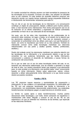 5
En nuestra sociedad los niños/as asumen con total normalidad la presencia de
las tecnologías en la sociedad. Conviven con ellas y las adoptan sin dificultad
para su uso cotidiano. En este sentido los docentes debemos propiciar una
educación acorde con nuestro tiempo realizando nuevas propuestas didácticas
e introduciendo las herramientas necesarias para este fin.
Hoy en día el uso de las tecnologías de la información y la comunicación
constituye un objeto de preocupación, debate y reflexión para muchos autores,
tanto a nivel nacional como internacional. Pero dicha preocupación aún no se
ha traducido en un intento sistemático y organizado de realizar actividades
pertinentes en favor de un uso adecuado de las tecnologías.
Así pues, uno de los retos más importantes de los profesionales de la
educación debe centrarse, sin lugar a dudas, en el estudio de la relación que
los alumnos/as establecen con las TIC. Para eso es necesario conocer y
comprender en profundidad cómo las utilizan, para qué y con qué frecuencia lo
hacen, así como la importancia que tienen en su vida cotidiana. También es
interesante conocer cómo estás tecnologías mediatizan sus relaciones
interpersonales con sus pares y adultos (padres, madres, profesorado,
etcétera.).
Dentro del contexto social, los alumnos/as mantienen una estrecha relación con
las tecnologías de la información y la comunicación debido a que se han
convertido en una poderosa herramienta que les facilita información,
comunicación y potencia el desarrollo de habilidades y nuevas formas de
construcción del conocimiento.
De lo que se trata con el uso de estas tecnologías dentro del aula, no es,
transmitir una información determinada, sino de enseñar a aprender a lo largo
de toda la vida. Los centros educativos tienen que preparar a sus alumnos/as
para, no solo acceder a la información, sino también saber “crear” conocimiento
basado en dicha información. Deben saber seleccionar, valorar, criticar,
desechar y utilizar adecuadamente dicha información a la que tienen acceso
desde sus puestos escolares.
Familia y TIC’S:
Las TIC propician nuevos espacios y oportunidades de cooperación y
participación, lo que conlleva a un aprendizaje cooperativo. Es indiscutible que
las TIC son una poderosa herramienta que facilita la información y la
comunicación, con posibilidades desconocidas anteriormente. Las aceleradas
transformaciones tecnológicas juegan un papel decisivo en el ámbito social.
La familia no queda ajena a estas transformaciones, muchos padres
desconocen estas tecnologías y por tanto, tienen sensación de impotencia e
incertidumbre ante éstas. Regular y conocer el uso de las TIC es una
experiencia a la que se enfrentan los miembros de las familias, que repercute
en las relaciones familiares.
 