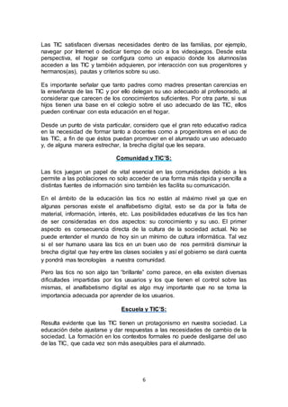 6
Las TIC satisfacen diversas necesidades dentro de las familias, por ejemplo,
navegar por Internet o dedicar tiempo de ocio a los videojuegos. Desde esta
perspectiva, el hogar se configura como un espacio donde los alumnos/as
acceden a las TIC y también adquieren, por interacción con sus progenitores y
hermanos(as), pautas y criterios sobre su uso.
Es importante señalar que tanto padres como madres presentan carencias en
la enseñanza de las TIC y por ello delegan su uso adecuado al profesorado, al
considerar que carecen de los conocimientos suficientes. Por otra parte, si sus
hijos tienen una base en el colegio sobre el uso adecuado de las TIC, ellos
pueden continuar con esta educación en el hogar.
Desde un punto de vista particular, considero que el gran reto educativo radica
en la necesidad de formar tanto a docentes como a progenitores en el uso de
las TIC, a fin de que éstos puedan promover en el alumnado un uso adecuado
y, de alguna manera estrechar, la brecha digital que les separa.
Comunidad y TIC’S:
Las tics juegan un papel de vital esencial en las comunidades debido a les
permite a las poblaciones no solo acceder de una forma más rápida y sencilla a
distintas fuentes de información sino también les facilita su comunicación.
En el ámbito de la educación las tics no están al máximo nivel ya que en
algunas personas existe el analfabetismo digital, esto se da por la falta de
material, información, interés, etc. Las posibilidades educativas de las tics han
de ser consideradas en dos aspectos: su conocimiento y su uso. El primer
aspecto es consecuencia directa de la cultura de la sociedad actual. No se
puede entender el mundo de hoy sin un mínimo de cultura informática. Tal vez
si el ser humano usara las tics en un buen uso de nos permitirá disminuir la
brecha digital que hay entre las clases sociales y así el gobierno se dará cuenta
y pondrá mas tecnologías a nuestra comunidad.
Pero las tics no son algo tan “brillante” como parece, en ella existen diversas
dificultades impartidas por los usuarios y los que tienen el control sobre las
mismas, el analfabetismo digital es algo muy importante que no se toma la
importancia adecuada por aprender de los usuarios.
Escuela y TIC’S:
Resulta evidente que las TIC tienen un protagonismo en nuestra sociedad. La
educación debe ajustarse y dar respuestas a las necesidades de cambio de la
sociedad. La formación en los contextos formales no puede desligarse del uso
de las TIC, que cada vez son más asequibles para el alumnado.
 