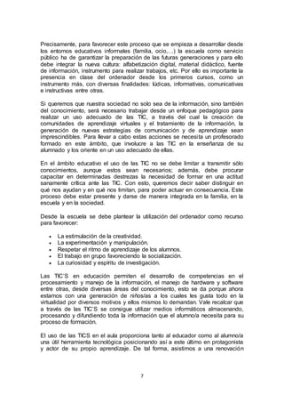 7
Precisamente, para favorecer este proceso que se empieza a desarrollar desde
los entornos educativos informales (familia, ocio,…) la escuela como servicio
público ha de garantizar la preparación de las futuras generaciones y para ello
debe integrar la nueva cultura: alfabetización digital, material didáctico, fuente
de información, instrumento para realizar trabajos, etc. Por ello es importante la
presencia en clase del ordenador desde los primeros cursos, como un
instrumento más, con diversas finalidades: lúdicas, informativas, comunicativas
e instructivas entre otras.
Si queremos que nuestra sociedad no solo sea de la información, sino también
del conocimiento, será necesario trabajar desde un enfoque pedagógico para
realizar un uso adecuado de las TIC, a través del cual la creación de
comunidades de aprendizaje virtuales y el tratamiento de la información, la
generación de nuevas estrategias de comunicación y de aprendizaje sean
imprescindibles. Para llevar a cabo estas acciones se necesita un profesorado
formado en este ámbito, que involucre a las TIC en la enseñanza de su
alumnado y los oriente en un uso adecuado de ellas.
En el ámbito educativo el uso de las TIC no se debe limitar a transmitir sólo
conocimientos, aunque estos sean necesarios; además, debe procurar
capacitar en determinadas destrezas la necesidad de formar en una actitud
sanamente crítica ante las TIC. Con esto, queremos decir saber distinguir en
qué nos ayudan y en qué nos limitan, para poder actuar en consecuencia. Este
proceso debe estar presente y darse de manera integrada en la familia, en la
escuela y en la sociedad.
Desde la escuela se debe plantear la utilización del ordenador como recurso
para favorecer:
 La estimulación de la creatividad.
 La experimentación y manipulación.
 Respetar el ritmo de aprendizaje de los alumnos.
 El trabajo en grupo favoreciendo la socialización.
 La curiosidad y espíritu de investigación.
Las TIC’S en educación permiten el desarrollo de competencias en el
procesamiento y manejo de la información, el manejo de hardware y software
entre otras, desde diversas áreas del conocimiento, esto se da porque ahora
estamos con una generación de niños/as a los cuales les gusta todo en la
virtualidad por diversos motivos y ellos mismos lo demandan. Vale recalcar que
a través de las TIC’S se consigue utilizar medios informáticos almacenando,
procesando y difundiendo toda la información que el alumno/a necesita para su
proceso de formación.
El uso de las TICS en el aula proporciona tanto al educador como al alumno/a
una útil herramienta tecnológica posicionando así a este último en protagonista
y actor de su propio aprendizaje. De tal forma, asistimos a una renovación
 