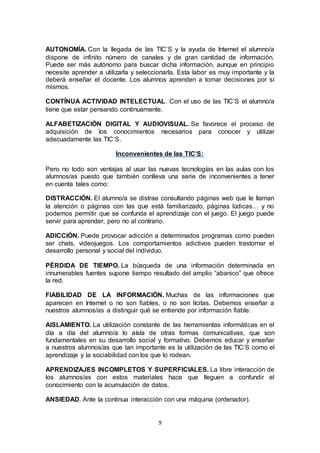 9
AUTONOMÍA. Con la llegada de las TIC’S y la ayuda de Internet el alumno/a
dispone de infinito número de canales y de gran cantidad de información.
Puede ser más autónomo para buscar dicha información, aunque en principio
necesite aprender a utilizarla y seleccionarla. Esta labor es muy importante y la
deberá enseñar el docente. Los alumnos aprenden a tomar decisiones por sí
mismos.
CONTÍNUA ACTIVIDAD INTELECTUAL. Con el uso de las TIC’S el alumno/a
tiene que estar pensando continuamente.
ALFABETIZACIÓN DIGITAL Y AUDIOVISUAL. Se favorece el proceso de
adquisición de los conocimientos necesarios para conocer y utilizar
adecuadamente las TIC’S.
Inconvenientes de las TIC’S:
Pero no todo son ventajas al usar las nuevas tecnologías en las aulas con los
alumnos/as puesto que también conlleva una serie de inconvenientes a tener
en cuenta tales como:
DISTRACCIÓN. El alumno/a se distrae consultando páginas web que le llaman
la atención o páginas con las que está familiarizado, páginas lúdicas… y no
podemos permitir que se confunda el aprendizaje con el juego. El juego puede
servir para aprender, pero no al contrario.
ADICCIÓN. Puede provocar adicción a determinados programas como pueden
ser chats, videojuegos. Los comportamientos adictivos pueden trastornar el
desarrollo personal y social del individuo.
PÉRDIDA DE TIEMPO. La búsqueda de una información determinada en
innumerables fuentes supone tiempo resultado del amplio “abanico” que ofrece
la red.
FIABILIDAD DE LA INFORMACIÓN. Muchas de las informaciones que
aparecen en Internet o no son fiables, o no son lícitas. Debemos enseñar a
nuestros alumnos/as a distinguir qué se entiende por información fiable.
AISLAMIENTO. La utilización constante de las herramientas informáticas en el
día a día del alumno/a lo aísla de otras formas comunicativas, que son
fundamentales en su desarrollo social y formativo. Debemos educar y enseñar
a nuestros alumnos/as que tan importante es la utilización de las TIC’S como el
aprendizaje y la sociabilidad con los que lo rodean.
APRENDIZAJES INCOMPLETOS Y SUPERFICIALES. La libre interacción de
los alumnos/as con estos materiales hace que lleguen a confundir el
conocimiento con la acumulación de datos.
ANSIEDAD. Ante la continua interacción con una máquina (ordenador).
 